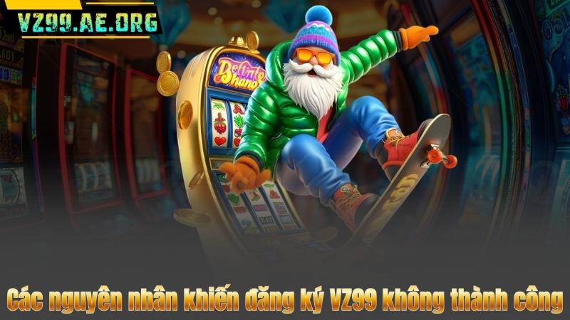 Các nguyên nhân khiến đăng ký VZ99 không thành công